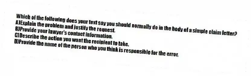 Which of the following does your text say you should normally do in the body of a simple claim letter?
A)Explain the problem and justify the request.
B)Provide your lawyer's contact information.
C)Describe the action you want the recipient to take.
D)Provide the name of the person who you think is responsible for the error.
