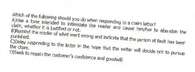 Which of the following should you do when responding to a claim letter?
A)Use a tone intended to intimidate the reader and cause him/her to abandon the claim, whether it is justified or not.
B)Remind the reader of what went wrong and indicate that the person at fault has been punished.
C)Delay responding to the letter in the hope that the writer will decide not to pursue the claim.
D)Seek to regain the customer's confidence and goodwill.