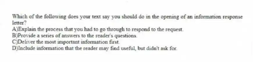 Which of the following does your text say you should do in the opening of an information response letter?
A)Explain the process that you had to go through to respond to the request.
B)Provide a series of answers to the reader's questions.
C)Deliver the most important information first.
D)Include information that the reader may find useful, but didn't ask for.
