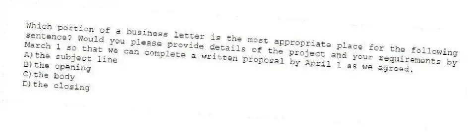 Which portion of a business letter is the most appropriate place for the following sentence? Would you please provide details of the project and your requirements by March 1 so that we can complete a written proposal by April 1 as we agreed.
A)the subject line
B)the opening
C)the body
D)the closing
