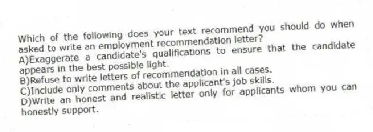 Which of the following does your text recommend you should do when asked to write an employment recommendation letter?
A)Exaggerate a candidate's qualifications to ensure that the candidate appears in the best possible light.
B)Refuse to write letters of recommendation in all cases.
C)Include only comments about the applicant's job skills.
D)Write an honest and realistic letter only for applicants whom you can honestly support.