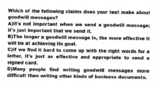 Which of the following claims does your text make about goodwill messages?
A)It's not important when we send a goodwill message; it's just important that we send it.
B)The longer a goodwill message is, the more effective it will be at achieving its goal.
C)If we find it hard to come up with the right words for a letter, it's just as effective and appropriate to send a signed card.
D)Many people find writing goodwill messages more difficult than writing other kinds of business documents.