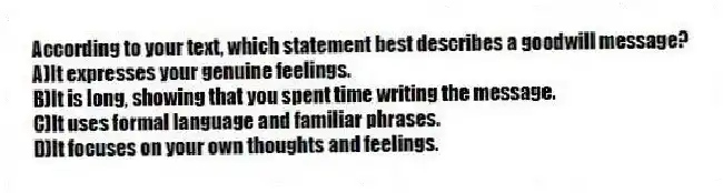 According to your text, which statement best describes a goodwill message?
A)It expresses your genuine feelings.
B)It is long, showing that you spent time writing the message.
C)It uses formal language and familiar phrases.
D)It focuses on your own thoughts and feelings.