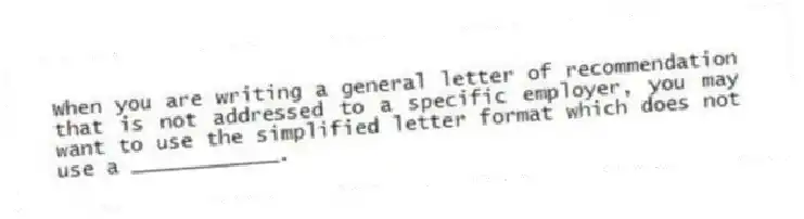 When you are writing a general letter of recommendation that is not addressed to a specific employer, you may want to use the simplified letter format which does not use a ____________.