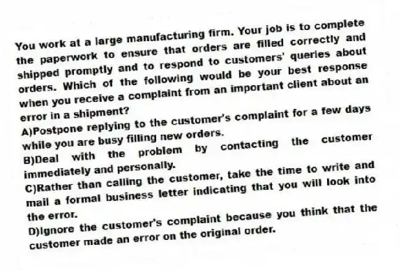 You work at a large manufacturing firm. Your job is to complete the paperwork to ensure that orders are filled correctly and shipped promptly and to respond to customers' queries about orders. Which of the following would be your best response when you receive a complaint from an important client about an error in a shipment?
A)Postpone replying to the customer's complaint for a few days while you are busy filling new orders.
B)Deal with the problem by contacting the customer immediately and personally.
C)Rather than calling the customer, take the time to write and mail a formal business letter indicating that you will look into the error.
D)Ignore the customer's complaint because you think that the customer made an error on the original order.