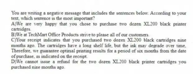 You are writing a negative message that includes the sentences below. According to your text, which sentence is the most important?
A)We are very happy that you chose to purchase two dozen XL200 black printer cartridges.
B)We at TechMart Office Products strive to please all of our customers.
C)Your receipt indicates that you purchased two dozen XL200 black cartridges nine months ago. The cartridges have a long shelf life, but the ink may degrade over time, Therefore, we guarantee optimal printing results for a period of six months from the date of purchase, as indicated on the receipt.
D)We cannot issue a refund for the two dozen XL200 black printer cartridges you purchased nine months ago.