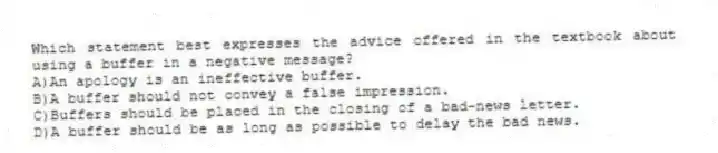 Which statement best expresses the advice offered in the textbook about using a buffer in a negative message?
A)An apology is an ineffective buffer.
B)A buffer should not convey a false impression.
C)Buffers should be placed in the closing of a bad-news letter.
D)A buffer should be as long as possible to delay the bad news.