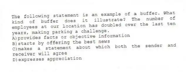 The following statement is an example of a buffer. What kind of buffer does it illustrate? The number of employees at our location has doubled over the last ten years, making parking a challenge.
A)provides facts or objective information
B)starts by offering the best news
C)makes a statement about which both the sender and receiver will agree
D)expresses appreciation