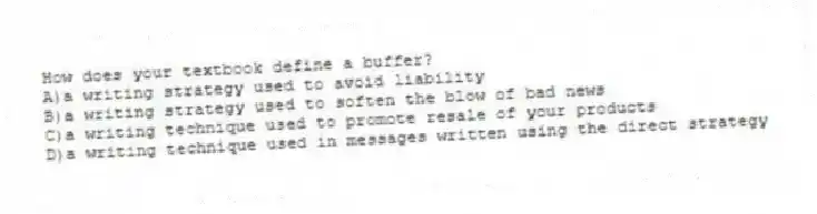 How does your textbook define a buffer?
A)a writing strategy used to avoid liability
B)a writing strategy used to soften the blow of bad news
C)a writing technique used to promote resale of your products
D)a writing technique used in messages written using the direct strategy