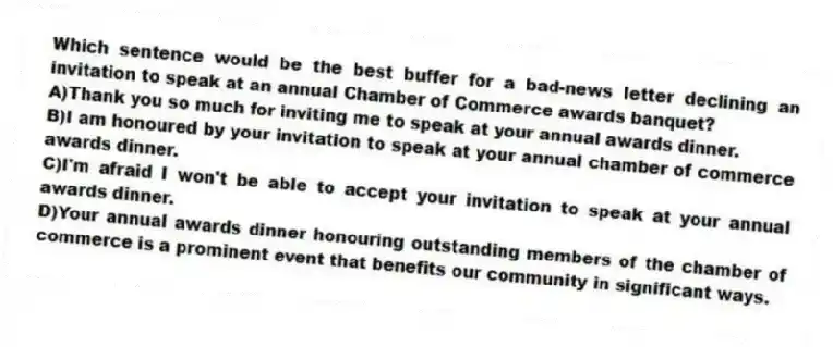 Which sentence would be the best buffer for a bad-news letter declining an invitation to speak at an annual Chamber of Commerce awards banquet?
A)Thank you so much for inviting me to speak at your annual awards dinner.
B)I am honoured by your invitation to speak at your annual chamber of commerce awards dinner.
C)I'm afraid I won't be able to accept your invitation to speak at your annual awards dinner.
D)Your annual awards dinner honouring outstanding members of the chamber of commerce is a prominent event that benefits our community in significant ways.