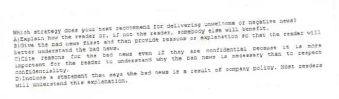 Which strategy does your text reccommend for delivering unwelcome or negative news?
A)Explain how the reader or, if not the reader, somebody else will benefit.
B)Give the bad news first and then provide reasons or explanation so that the reader will better understand the bad news.
C)Cite reasons for the bad news even if they are confidential because it is more important for the reader to understand why the bad news is necessary than to respect confidentiality.
D)Include a statement that says the bad news is a result of company policy. Most readers will understand this explanation.
