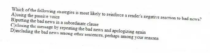 Which of the following strategies is most likely to reinforce a reader's negative reaction to bad news?
A)using the passive voice
B)putting the bad news in a subordinate clause
C)closing the message by repeating the bad news and apologizing again
D)including the bad news among other sentences, perhaps among your reasons