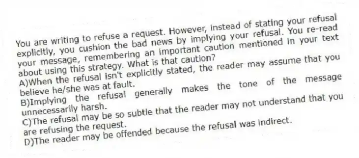 You are writing to refuse a request. However, instead of stating your refusal explicitly, you cushion the bad news by implying your refusal. You re-read your message, remembering an important caution mentioned in your text about using this strategy. What is that caution?
A)When the refusal isn't explicitly stated, the reader may assume that you believe he/she was at fault.
B)Implying the refusal generally makes the tone of the message unnecessarily harsh.
C)The refusal may be so subtle that the reader may not understand that you are refusing the request.
D)The reader may be offended because the refusal was indirect.