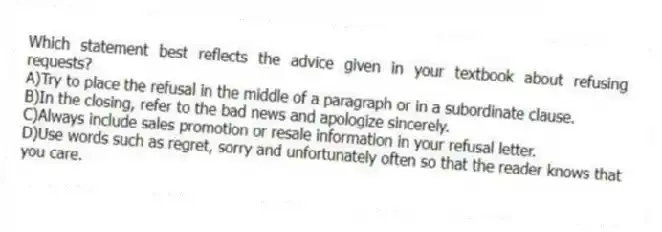 Which statement best reflects the advice given in your textbook about refusing requests?
A)Try to place the refusal in the middle of a paragraph or in a subordinate clause.
B)In the closing, refer to the bad news and apologize sincerely.
C)Always include sales promotion or resale information in your refusal letter.
D)Use words such as regret, sorry and unfortunately often so that the reader knows that you care.