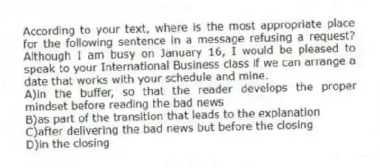According to your text, where is the most appropriate place for the following sentence in a message refusing a request? Although I am busy on January 16, I would be pleased to speak to your International Business class if we can arrange a date that works with your schedule and mine.
A)in the buffer, so that the reader develops the proper mindset before reading the bad news
B)as part of the transition that leads to the explanation
C)after delivering the bad news but before the closing
D)in the closing