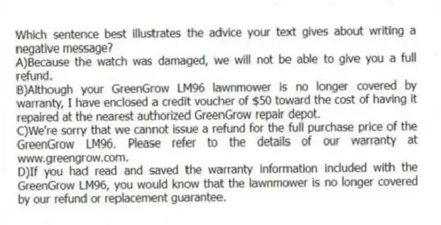 Which sentence best illustrates the advice your text gives about writing a negative message?
A)Because the watch was damaged, we will not be able to give you a full refund.
B)Although your GreenGrow LM96 lawnmower is no longer covered by warranty, I have enclosed a credit voucher of $50 toward the cost of having it repaired at the nearest authorized GreenGrow repair depot.
C)We're sorry that we cannot issue a refund for the full purchase price of the GreenGrow LM96. Please refer to the details of our warranty at www.greengrow.com.
D)If you had read and saved the warranty information included with the GreenGrow LM96, you would know that the lawnmower is no longer covered by our refund or replacement guarantee.