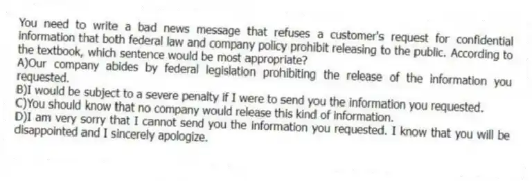 You need to write a bad news message that refuses a customer's request for confidential information that both federal law and company policy prohibit releasing to the public. According to the textbook, which sentence would be most appropriate?
A)Our company abides by federal legislation prohibiting the release of the information you requested.
B)I would be subject to a severe penalty if I were to send you the information you requested.
C)You should know that no company would release this kind of information.
D)I am very sorry that I cannot send you the information you requested. I know that you will be disappointed and I sincerely apologize.