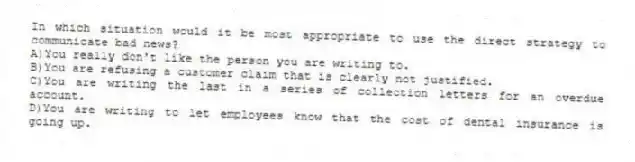 In which situation would it be most appropriate to use the direct strategy to communicate bad news?
A)You really don't like the person you are writing to.
B)You are refusing a customer claim that is clearly not justified.
C)You are writing the last in a series of collection letters for an overdue account.
D)You are writing to let employees know that the cost of dental insurance is going up.