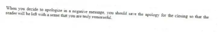 When you decide to apologize in a negative message, you should save the apology for the closing so that the reader will be left with a sense that you are truly remorseful.