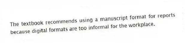 The textbook recommends using a manuscript format for reports because digital formats are too informal for the workplace.