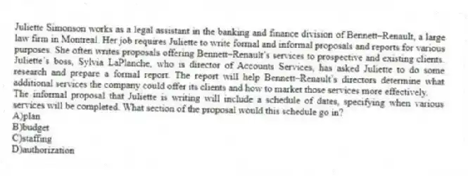 Juliette Simonson works as a legal assistant in the banking and finance division of Bennett–Renault, a large law firm in Montreal. Her job requires Juliette to write formal and informal proposals and reports for various purposes. She often writes proposals offering Bennett–Renault’s services to prospective and existing clients. Juliette’s boss, Sylvia LaPlanche, who is director of Accounts Services, has asked Juliette to do some research and prepare a formal report. The report will help Bennett–Renault’s directors determine what additional services the company could offer its clients and how to market those services more effectively.
-The informal proposal that Juliette is writing will include a schedule of dates, specifying when various services will be completed. What section of the proposal would this schedule go in?
A)plan
B)budget
C)staffing
D)authorization