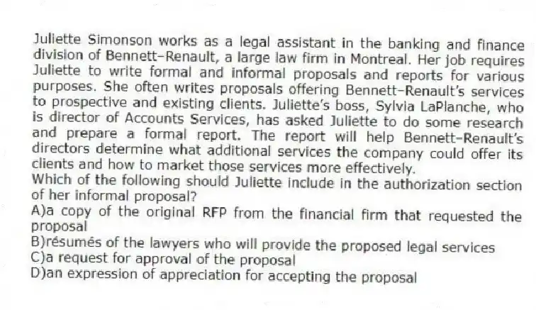 Juliette Simonson works as a legal assistant in the banking and finance division of Bennett–Renault, a large law firm in Montreal. Her job requires Juliette to write formal and informal proposals and reports for various purposes. She often writes proposals offering Bennett–Renault’s services to prospective and existing clients. Juliette’s boss, Sylvia LaPlanche, who is director of Accounts Services, has asked Juliette to do some research and prepare a formal report. The report will help Bennett–Renault’s directors determine what additional services the company could offer its clients and how to market those services more effectively.
-Which of the following should Juliette include in the authorization section of her informal proposal?
A)a copy of the original RFP from the financial firm that requested the proposal
B)résumés of the lawyers who will provide the proposed legal services
C)a request for approval of the proposal
D)an expression of appreciation for accepting the proposal