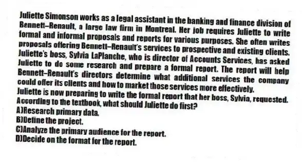 Juliette Simonson works as a legal assistant in the banking and finance division of Bennett–Renault, a large law firm in Montreal. Her job requires Juliette to write formal and informal proposals and reports for various purposes. She often writes proposals offering Bennett–Renault’s services to prospective and existing clients. Juliette’s boss, Sylvia LaPlanche, who is director of Accounts Services, has asked Juliette to do some research and prepare a formal report. The report will help Bennett–Renault’s directors determine what additional services the company could offer its clients and how to market those services more effectively.
-Juliette is now preparing to write the formal report that her boss, Sylvia, requested. According to the textbook, what should Juliette do first?
A)Research primary data.
B)Define the project.
C)Analyze the primary audience for the report.
D)Decide on the format for the report.