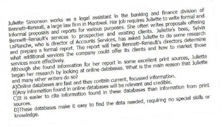 Juliette Simonson works as a legal assistant in the banking and finance division of Bennett–Renault, a large law firm in Montreal. Her job requires Juliette to write formal and informal proposals and reports for various purposes. She often writes proposals offering Bennett–Renault’s services to prospective and existing clients. Juliette’s boss, Sylvia LaPlanche, who is director of Accounts Services, has asked Juliette to do some research and prepare a formal report. The report will help Bennett–Renault’s directors determine what additional services the company could offer its clients and how to market those services more effectively.
-Although she found information for her report in some excellent print sources, Juliette began her research by looking at online databases. What is the main reason that Juliette and many other writers do so?
A)Online databases are fast and they contain current, focussed information.
B)Any information found in online databases will be relevant and credible.
C)It is easier to cite information found in these databases than information from print sources.
D)These databases make it easy to find the data needed, requiring no special skills or knowledge.