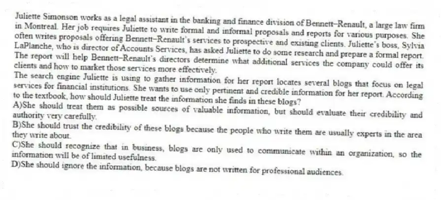 Juliette Simonson works as a legal assistant in the banking and finance division of Bennett–Renault, a large law firm in Montreal. Her job requires Juliette to write formal and informal proposals and reports for various purposes. She often writes proposals offering Bennett–Renault’s services to prospective and existing clients. Juliette’s boss, Sylvia LaPlanche, who is director of Accounts Services, has asked Juliette to do some research and prepare a formal report. The report will help Bennett–Renault’s directors determine what additional services the company could offer its clients and how to market those services more effectively.
-The search engine Juliette is using to gather information for her report locates several blogs that focus on legal services for financial institutions. She wants to use only pertinent and credible information for her report. According to the textbook, how should Juliette treat the information she finds in these blogs?
A)She should treat them as possible sources of valuable information, but should evaluate their credibility and authority very carefully.
B)She should trust the credibility of these blogs because the people who write them are usually experts in the area they write about.
C)She should recognize that in business, blogs are only used to communicate within an organization, so the information will be of limited usefulness.
D)She should ignore the information, because blogs are not written for professional audiences.