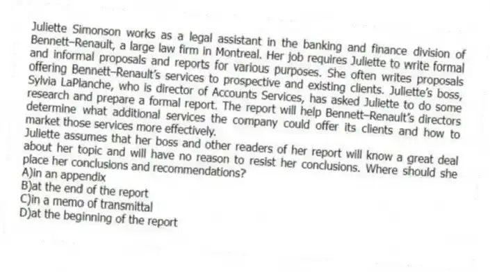 Juliette Simonson works as a legal assistant in the banking and finance division of Bennett–Renault, a large law firm in Montreal. Her job requires Juliette to write formal and informal proposals and reports for various purposes. She often writes proposals offering Bennett–Renault’s services to prospective and existing clients. Juliette’s boss, Sylvia LaPlanche, who is director of Accounts Services, has asked Juliette to do some research and prepare a formal report. The report will help Bennett–Renault’s directors determine what additional services the company could offer its clients and how to market those services more effectively.
-Juliette assumes that her boss and other readers of her report will know a great deal about her topic and will have no reason to resist her conclusions. Where should she place her conclusions and recommendations?
A)in an appendix
B)at the end of the report
C)in a memo of transmittal
D)at the beginning of the report