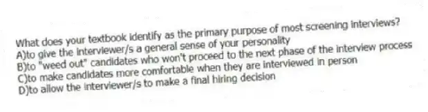 What does your textbook identify as the primary purpose of most screening interviews?
A)to give the interviewer/s a general sense of your personality
B)to "weed out" candidates who won't proceed to the next phase of the interview process
C)to make candidates more comfortable when they are interviewed in person
D)to allow the interviewer/s to make a final hiring decision