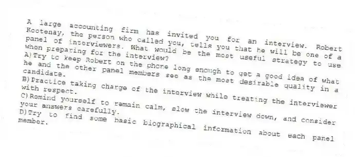 A large accounting firm has invited you for an interview. Robert Kootenay, the person who called you, tells you that he will be one of a panel of interviewers. What would be the most useful strategy to use when preparing for the interview?
A)Try to keep Robert on the phone long enough to get a good idea of what he and the other panel members see as the most desirable quality in a candidate.
B)Practice taking charge of the interview while treating the interviewer with respect.
C)Remind yourself to remain calm, slow the interview down, and consider your answers carefully.
D)Try to find some basic biographical information about each panel member.