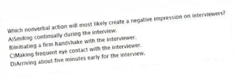 Which nonverbal action will most likely create a negative impression on interviewers?
A)Smiling continually during the interview.
B)Initiating a firm handshake with the interviewer.
C)Making frequent eye contact with the interviewer.
D)Arriving about five minutes early for the interview.