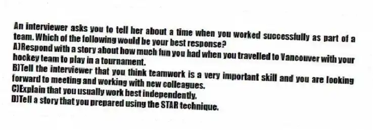 An interviewer asks you to tell her about a time when you worked successfully as part of a team. Which of the following would be your best response?
A)Respond with a story about how much fun you had when you travelled to Vancouver with your hockey team to play in a tournament.
B)Tell the interviewer that you think teamwork is a very important skill and you are looking forward to meeting and working with new colleagues.
C)Explain that you usually work best independently.
D)Tell a story that you prepared using the STAR technique.
