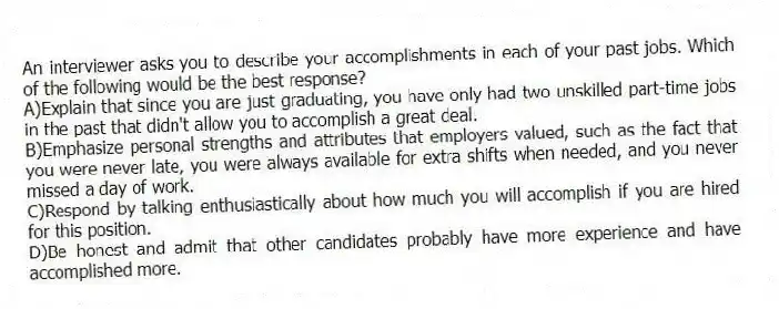 An interviewer asks you to describe your accomplishments in each of your past jobs. Which of the following would be the best response?
A)Explain that since you are just graduating, you have only had two unskilled part-time jobs in the past that didn't allow you to accomplish a great deal.
B)Emphasize personal strengths and attributes that employers valued, such as the fact that you were never late, you were always available for extra shifts when needed, and you never missed a day of work.
C)Respond by talking enthusiastically about how much you will accomplish if you are hired for this position.
D)Be honest and admit that other candidates probably have more experience and have accomplished more.