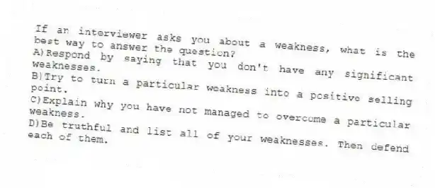 If an interviewer asks you about a weakness, what is the best way to answer the question?
A)Respond by saying that you don't have any significant weaknesses.
B)Try to turn a particular weakness into a positive selling point.
C)Explain why you have not managed to overcome a particular weakness.
D)Be truthful and list all of your weaknesses. Then defend each of them.