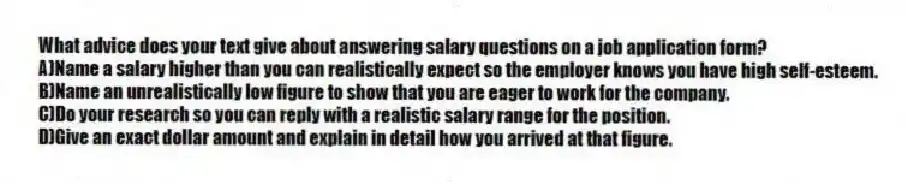 What advice does your text give about answering salary questions on a job application form?
A)Name a salary higher than you can realistically expect so the employer knows you have high self-esteem.
B)Name an unrealistically low figure to show that you are eager to work for the company.
C)Do your research so you can reply with a realistic salary range for the position.
D)Give an exact dollar amount and explain in detail how you arrived at that figure.