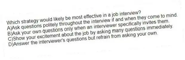 Which strategy would likely be most effective in a job interview?
A)Ask questions politely throughout the interview if and when they come to mind.
B)Ask your own questions only when an interviewer specifically invites them.
C)Show your excitement about the job by asking many questions immediately.
D)Answer the interviewer's questions but refrain from asking your own.