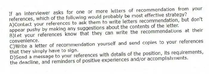 If an interviewer asks for one or more letters of recommendation from your references, which of the following would probably be most effective strategy?
A)Contact your references to ask them to write letters recommendation, but don't appear pushy by making any suggestions about the contents of the letter.
B)Let your references know that they can write the recommendations at their convenience.
C)Write a letter of recommendation yourself and send copies to your references that they simply have to sign.
D)Send a message to your references with details of the position, its requirements, the deadline, and reminders of positive experiences and/or accomplishments.