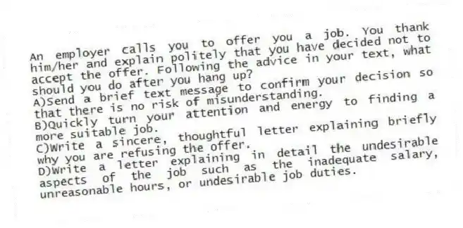 An employer calls you to offer you a job. You thank him/her and explain politely that you have decided not to accept the offer. Following the advice in your text, what should you do after you hang up?
A)Send a brief text message to confirm your decision so that there is no risk of misunderstanding.
B)Quickly turn your attention and energy to finding a more suitable job.
C)Write a sincere, thoughtful letter explaining briefly why you are refusing the offer.
D)Write a letter explaining in detail the undesirable aspects of the job such as the inadequate salary, unreasonable hours, or undesirable job duties.