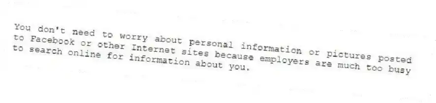 You don't need to worry about personal information or pictures posted to Facebook or other Internet sites because employers are much too busy to search online for information about you.