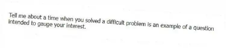 Tell me about a time when you solved a difficult problem is an example of a question intended to gauge your interest.