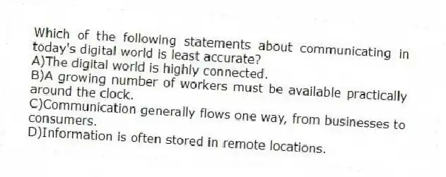 Which of the following statements about communicating in today's digital world is least accurate?
A)The digital world is highly connected.
B)A growing number of workers must be available practically around the clock.
C)Communication generally flows one way, from businesses to consumers.
D)Information is often stored in remote locations.