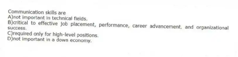Communication skills are
A)not important in technical fields.
B)critical to effective job placement, performance, career advancement, and organizational success.
C)required only for high-level positions.
D)not important in a down economy.