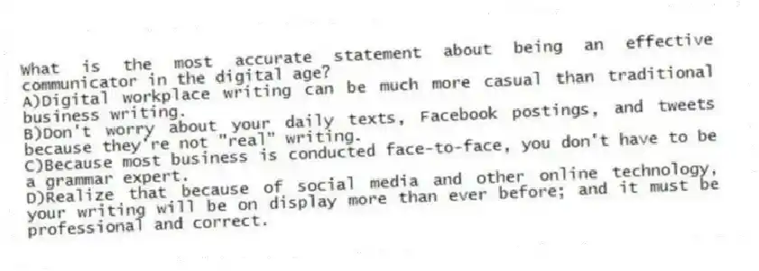 What is the most accurate statement about being an effective communicator in the digital age?
A)Digital workplace writing can be much more casual than traditional business writing.
B)Don't worry about your daily texts, Facebook postings, and tweets because they're not "real" writing.
C)Because most business is conducted face-to-face, you don't have to be a grammar expert.
D)Realize that because of social media and other online technology, your writing will be on display more than ever before; and it must be professional and correct.