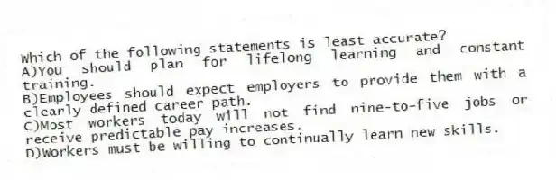Which of the following statements is least accurate?
A)You should plan for lifelong learning and constant training.
B)Employees should expect employers to provide them with a clearly defined career path.
C)Most workers today will not find nine-to-five jobs or receive predictable pay increases.
D)Workers must be willing to continually learn new skills.