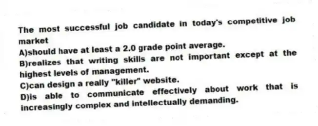 The most successful job candidate in today's competitive job market 
A)should have at least a 2.0 grade point average.
B)realizes that writing skills are not important except at the highest levels of management.
C)can design a really "killer" website.
D)is able to communicate effectively about work that is increasingly complex and intellectually demanding.