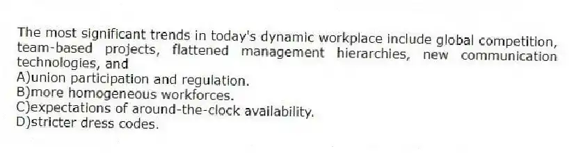 The most significant trends in today's dynamic workplace include global competition, team-based projects, flattened management hierarchies, new communication technologies, and
A)union participation and regulation.
B)more homogeneous workforces.
C)expectations of around-the-clock availability.
D)stricter dress codes.