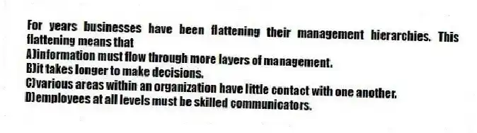 For years businesses have been flattening their management hierarchies. This flattening means that 
A)information must flow through more layers of management.
B)it takes longer to make decisions.
C)various areas within an organization have little contact with one another.
D)employees at all levels must be skilled communicators.