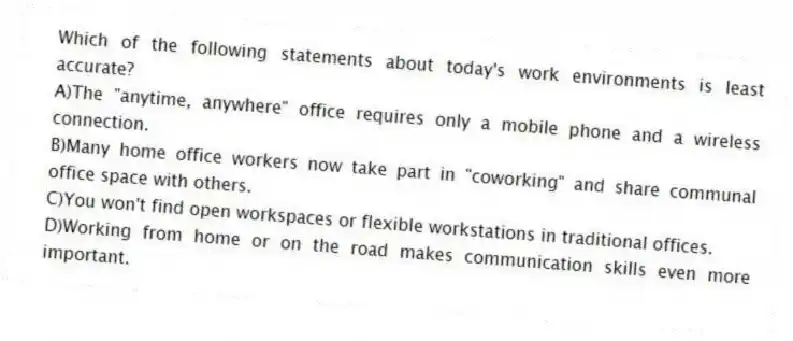 Which of the following statements about today's work environments is least accurate? 
A)The "anytime, anywhere" office requires only a mobile phone and a wireless connection.
B)Many home office workers now take part in "coworking" and share communal office space with others.
C)You won't find open workspaces or flexible workstations in traditional offices.
D)Working from home or on the road makes communication skills even more important.